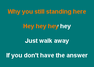 Why you still standing here
Hey hey hey hey

Just walk away

If you don't have the answer