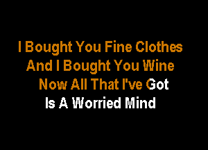I Bought You Fine Clothes
And I Bought You Wine

Now All That I've Got
Is A Worried Mind