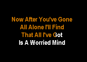 Now After You've Gone
All Alone I'll Find

That All I've Got
Is A Worried Mind