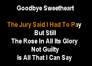 Goodbye Sweetheart

The Jury Said I Had To Pay
But Still

The Rose In All Its Glory
Not Guilty
Is All That I Can Say