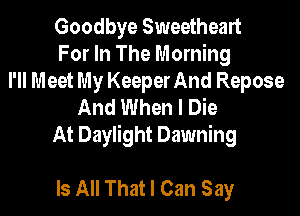 Goodbye Sweetheart
For In The Morning
I'll Meet My Keeper And Repose
And When I Die
At Daylight Dawning

Is All That I Can Say