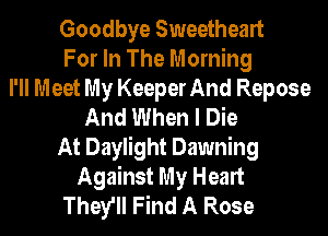 Goodbye Sweetheart
For In The Morning
I'll Meet My Keeper And Repose
And When I Die
At Daylight Dawning
Against My Heart
They'll Find A Rose