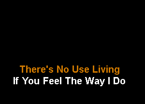 There's No Use Living
If You Feel The Way I Do