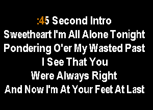 145 Second Intro
Sweetheart I'm All Alone Tonight
Pondering O'er My Wasted Past

I See That You
Were Always Right
And Now I'm At Your Feet At Last
