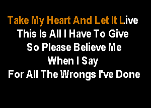 Take My Heart And Let It Live
This Is All I Have To Give
So Please Believe Me

When I Say
For All The Wrongs I've Done