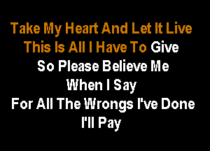 Take My Heart And Let It Live
This Is All I Have To Give
So Please Believe Me

When I Say
For All The Wrongs I've Done
I'll Pay