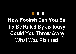 O O 0
How Foolish Can You Be

To Be Ruled By Jealousy
Could You Throw Away
What Was Planned
