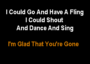 I Could Go And Have A Fling
I Could Shout
And Dance And Sing

I'm Glad That You're Gone