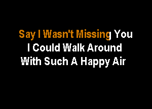 Say I Wasn't Missing You
I Could Walk Around

With Such A Happy Air