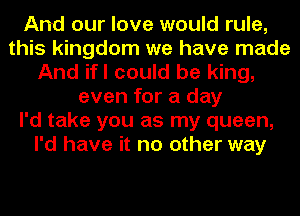 And our love would rule,
this kingdom we have made
And ifl could be king,
even for a day
I'd take you as my queen,
I'd have it no other way