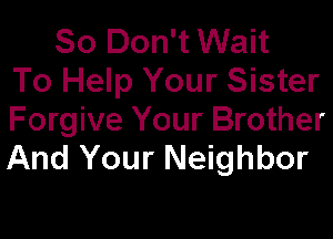 So Don't Wait
To Help Your Sister
Forgive Your Brother

And Your Neighbor