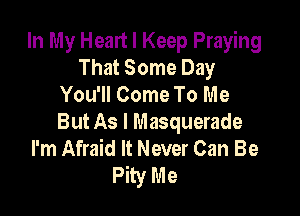 In My Head I Keep Praying
That Some Day
You'll Come To Me

But As I Masquerade
I'm Afraid It Never Can Be
Pity Me