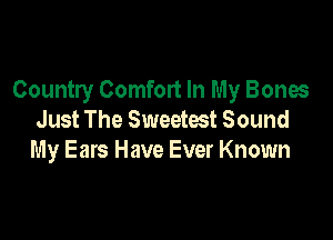 Country Comfort In My Bones

Just The Sweetest Sound
My Ears Have Ever Known