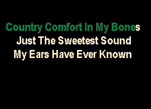 Country Comfort In My Bones
Just The Sweetest Sound

My Ears Have Ever Known