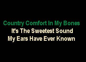 Country Comfort In My Bones
It's The Sweetest Sound

My Ears Have Ever Known