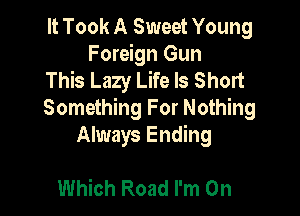 It Took A Sweet Young
Foreign Gun
This Lazy Life Is Short

Something For Nothing
Always Ending

Which Road I'm On