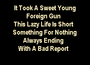 It Took A Sweet Young
Foreign Gun
This Lazy Life Is Short

Something For Nothing
Always Ending
With A Bad Report