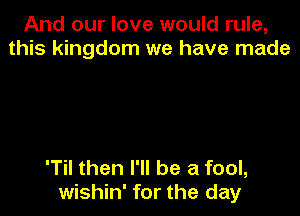 And our love would rule,
this kingdom we have made

'Til then I'll be a fool,
wishin' for the day