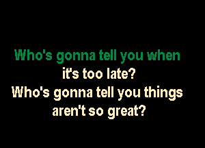 Who's gonna tell you when

it's too late?
Who's gonna tell you things
aren't so great?