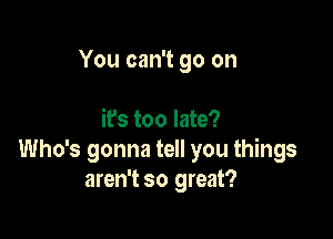 You can't go on

it's too late?
Who's gonna tell you things
aren't so great?