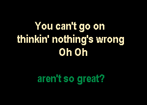 You can't go on
thinkin' nothing's wrong
Oh Oh

aren't so great?