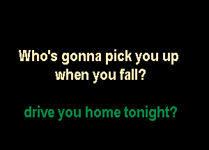 Who's gonna pick you up
when you fall?

drive you home tonight?