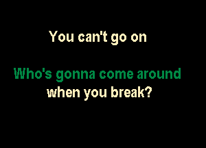 You can't go on

Who's gonna come around
when you break?