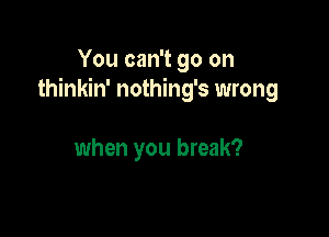 You can't go on
thinkin' nothing's wrong

when you break?