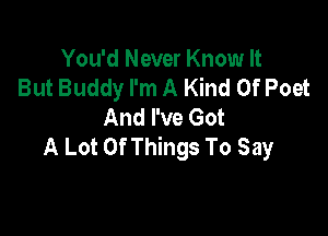You'd Never Know It
But Buddy I'm A Kind Of Poet
And I've Got

A Lot Of Things To Say