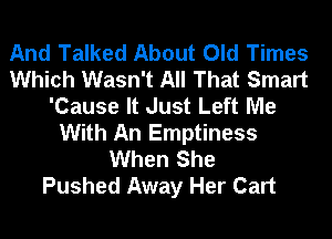 And Talked About Old Times
Which Wasn't All That Smart
'Cause It Just Left Me
With An Emptiness
When She
Pushed Away Her Cart