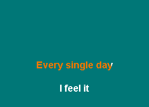 Every single day

Ifeel it