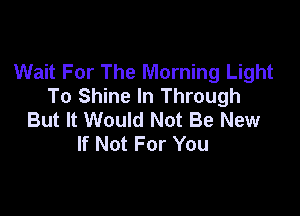 Wait For The Morning Light
To Shine In Through

But It Would Not Be New
If Not For You