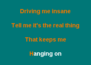 Driving me insane

Tell me it's the real thing

That keeps me

Hanging on