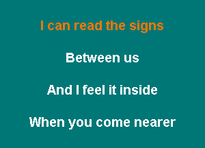 I can read the signs

Between us
And I feel it inside

When you come nearer