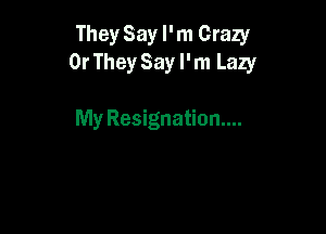 They Say I'm Crazy
0r TheySay I'm Lazy

My Resignation...