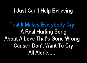 I Just Can't Help Believing

That It Makes Everybody Cry

A Real Hurting Song
About A Love That's Gone Wrong
Cause I Don't Want To Cry
All Alone .....