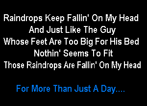 Raindrops Keep Fallin' On My Head
And Just Like The Guy
Whose FeetAre Too Big For His Bed
Nothin' Seems To Fit
Those Raindrops Are Fallin' On My Head

For More Than Just A Day....