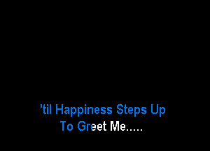 'til Happiness Steps Up
To Greet Me .....