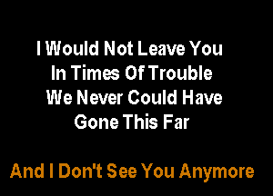 I Would Not Leave You
In Times Of Trouble

We Never Could Have
Gone This Far

And I Don't See You Anymore