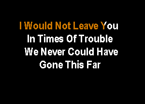 I Would Not Leave You
In Times Of Trouble

We Never Could Have
Gone This Far