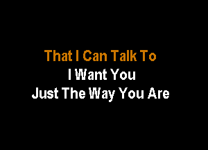That I Can Talk To
I Want You

Just The Way You Are
