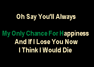 0h Say You'll Always

My Only Chance For Happiness
And lfl Lose You Now
lThink I Would Die