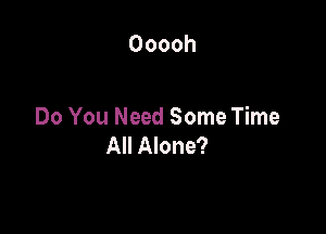 Ooooh

Do You Need Some Time
All Alone?