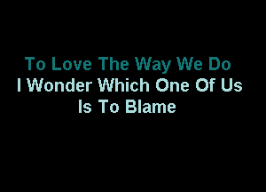 To Love The Way We Do
I Wonder Which One Of Us

Is To Blame