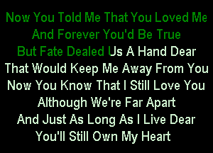 Now You Told Me That You Loved Me
And Forever You'd Be True
But Fate Dealed Us A Hand Dear
That Would Keep Me Away From You
Now You Know That I Still Love You
Although We're Far Apart
And Just As Long As I Live Dear
You'II Still Own My Heart