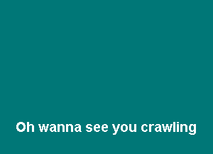 Oh wanna see you crawling