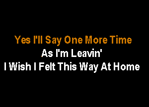 Yes I'll Say One More Time

As I'm Leavin'
I Wish I Felt This Way At Home