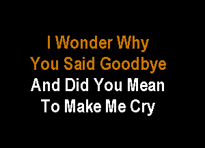 I Wonder Why
You Said Goodbye

And Did You Mean
To Make Me Cry