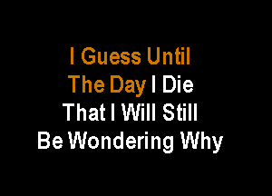 I Guess Until
The Dayl Die

That I Will Still
Be Wondering Why
