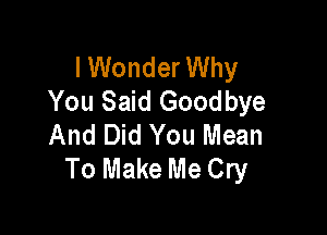 I Wonder Why
You Said Goodbye

And Did You Mean
To Make Me Cry